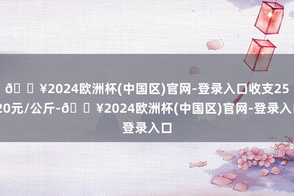 🔥2024欧洲杯(中国区)官网-登录入口收支25.20元/公斤-🔥2024欧洲杯(中国区)官网-登录入口