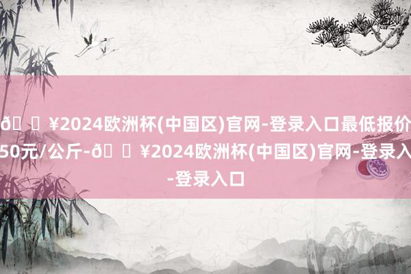 🔥2024欧洲杯(中国区)官网-登录入口最低报价3.50元/公斤-🔥2024欧洲杯(中国区)官网-登录入口