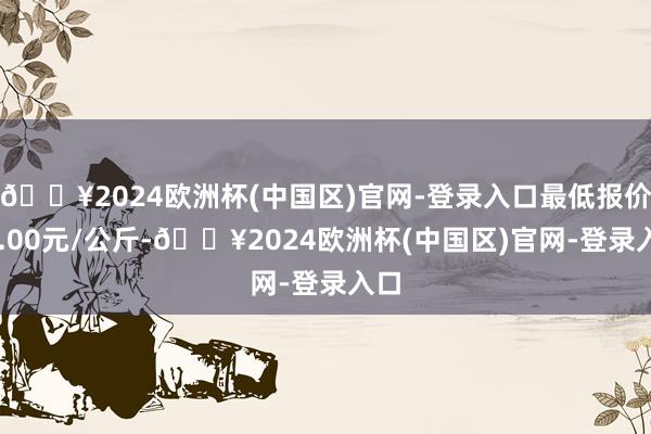 🔥2024欧洲杯(中国区)官网-登录入口最低报价43.00元/公斤-🔥2024欧洲杯(中国区)官网-登录入口