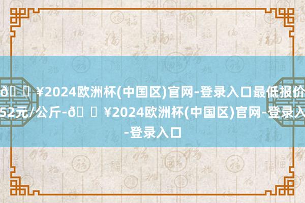 🔥2024欧洲杯(中国区)官网-登录入口最低报价4.52元/公斤-🔥2024欧洲杯(中国区)官网-登录入口