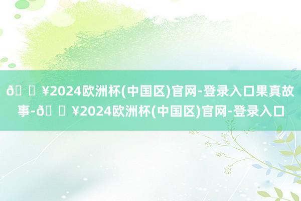 🔥2024欧洲杯(中国区)官网-登录入口果真故事-🔥2024欧洲杯(中国区)官网-登录入口