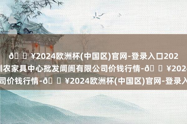 🔥2024欧洲杯(中国区)官网-登录入口2024年10月14日南昌深圳农家具中心批发阛阓有限公司价钱行情-🔥2024欧洲杯(中国区)官网-登录入口