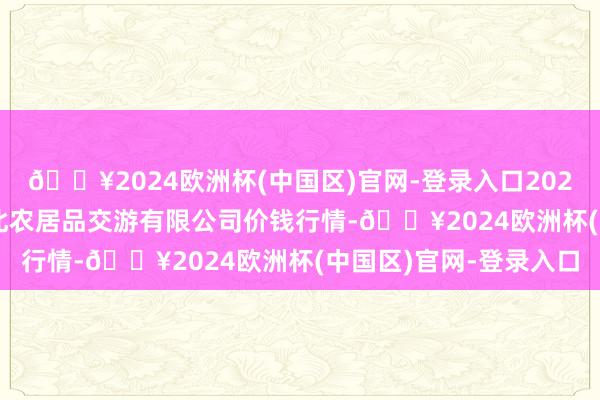 🔥2024欧洲杯(中国区)官网-登录入口2024年10月14日南充川北农居品交游有限公司价钱行情-🔥2024欧洲杯(中国区)官网-登录入口