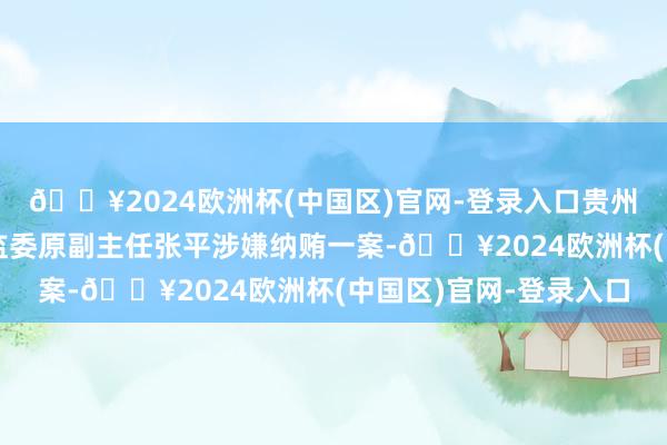 🔥2024欧洲杯(中国区)官网-登录入口贵州省纪委原副通告、省监委原副主任张平涉嫌纳贿一案-🔥2024欧洲杯(中国区)官网-登录入口