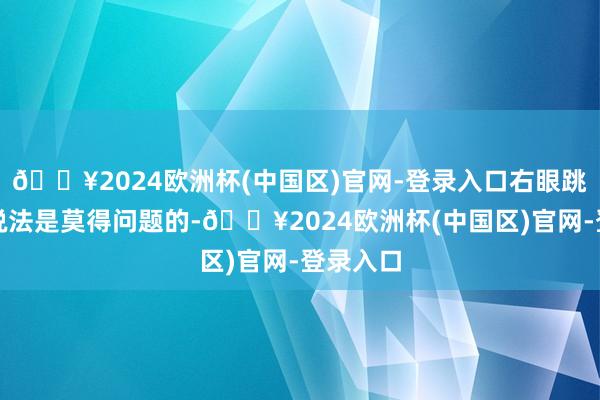 🔥2024欧洲杯(中国区)官网-登录入口右眼跳灾这个说法是莫得问题的-🔥2024欧洲杯(中国区)官网-登录入口