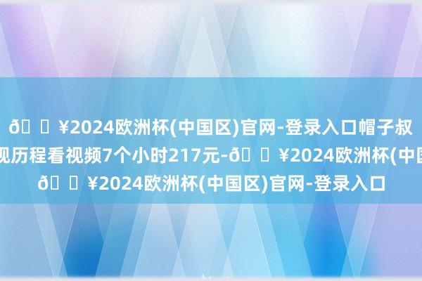 🔥2024欧洲杯(中国区)官网-登录入口帽子叔叔也窝囊为力！重视历程看视频7个小时217元-🔥2024欧洲杯(中国区)官网-登录入口