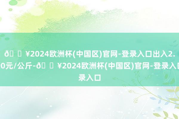 🔥2024欧洲杯(中国区)官网-登录入口出入2.00元/公斤-🔥2024欧洲杯(中国区)官网-登录入口