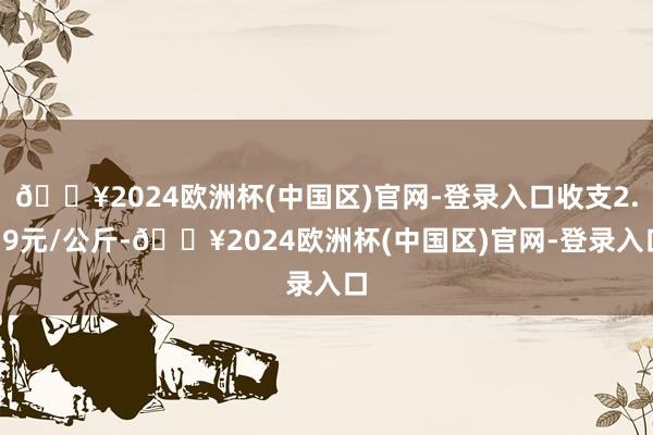 🔥2024欧洲杯(中国区)官网-登录入口收支2.79元/公斤-🔥2024欧洲杯(中国区)官网-登录入口