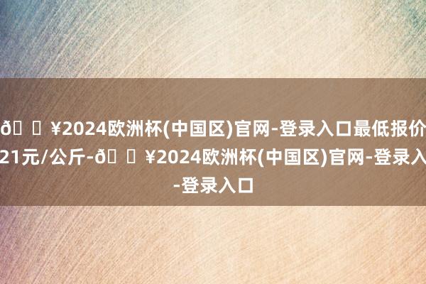 🔥2024欧洲杯(中国区)官网-登录入口最低报价6.21元/公斤-🔥2024欧洲杯(中国区)官网-登录入口