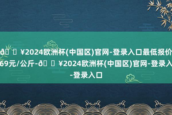 🔥2024欧洲杯(中国区)官网-登录入口最低报价3.69元/公斤-🔥2024欧洲杯(中国区)官网-登录入口