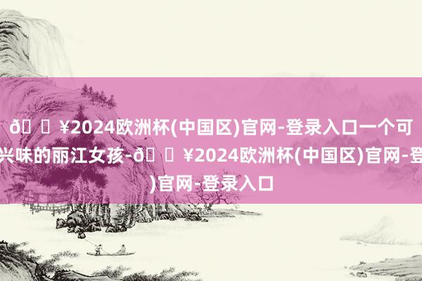 🔥2024欧洲杯(中国区)官网-登录入口一个可儿兴味兴味的丽江女孩-🔥2024欧洲杯(中国区)官网-登录入口