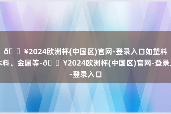 🔥2024欧洲杯(中国区)官网-登录入口如塑料、木料、金属等-🔥2024欧洲杯(中国区)官网-登录入口