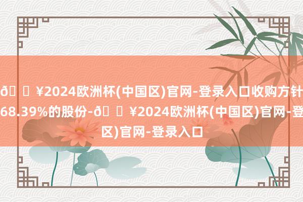 🔥2024欧洲杯(中国区)官网-登录入口收购方针公司约68.39%的股份-🔥2024欧洲杯(中国区)官网-登录入口