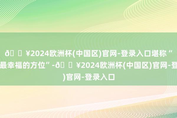 🔥2024欧洲杯(中国区)官网-登录入口堪称“全寰球最幸福的方位”-🔥2024欧洲杯(中国区)官网-登录入口