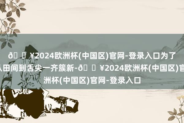 🔥2024欧洲杯(中国区)官网-登录入口为了让农特居品从田间到舌尖一齐簇新-🔥2024欧洲杯(中国区)官网-登录入口