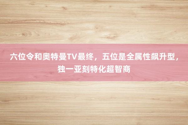 六位令和奥特曼TV最终，五位是全属性飙升型，独一亚刻特化超智商