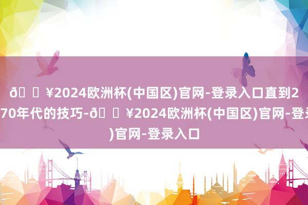 🔥2024欧洲杯(中国区)官网-登录入口直到20世纪70年代的技巧-🔥2024欧洲杯(中国区)官网-登录入口