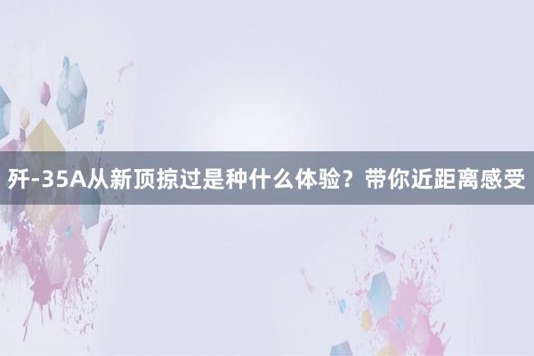 歼-35A从新顶掠过是种什么体验？带你近距离感受